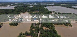 Konyak Union rejects claims linking Assam floods to Dikhu dam, Naginimora mining